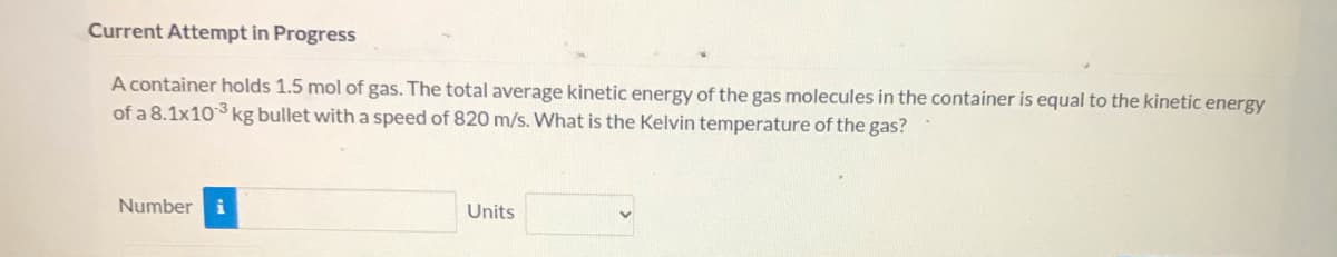 ### Current Attempt in Progress

A container holds 1.5 mol of gas. The total average kinetic energy of the gas molecules in the container is equal to the kinetic energy of a 8.1x10^-3 kg bullet with a speed of 820 m/s. What is the Kelvin temperature of the gas?

**Number:** [Input Box]

**Units:** [Drop-down Menu]