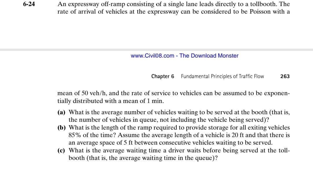 An expressway off-ramp consisting of a single lane leads directly to a tollbooth. The
rate of arrival of vehicles at the expressway can be considered to be Poisson with a
6-24
www.Civil08.com - The Download Monster
Chapter 6
Fundamental Principles of Traffic Flow
263
mean of 50 veh/h, and the rate of service to vehicles can be assumed to be exponen-
tially distributed with a mean of 1 min.
(a) What is the average number of vehicles waiting to be served at the booth (that is,
the number of vehicles in queue, not including the vehicle being served)?
(b) What is the length of the ramp required to provide storage for all exiting vehicles
85% of the time? Assume the average length of a vehicle is 20 ft and that there is
an average space of 5 ft between consecutive vehicles waiting to be served.
(c) What is the average waiting time a driver waits before being served at the toll-
booth (that is, the average waiting time in the queue)?
