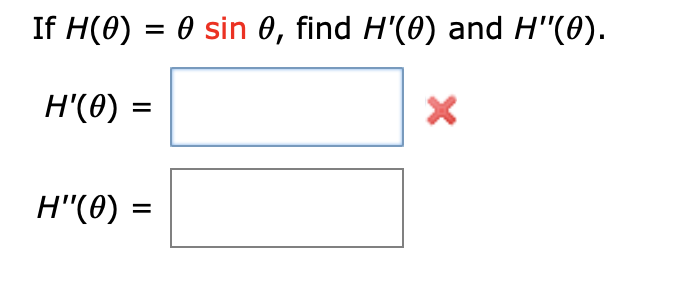 If \( H(\theta) = \theta \sin \theta \), find \( H'(\theta) \) and \( H''(\theta) \).

\[ H'(\theta) = \]
\[ H''(\theta) = \]

The image includes a mathematical expression that requires finding the first and second derivatives of the function \( H(\theta) = \theta \sin \theta \).

A red "X" indicates a mistake or an area that needs attention next to the box for \( H'(\theta) \), suggesting that the original calculation or input might be incorrect and needs review or correction. 

The layout shows empty boxes where the solutions for \( H'(\theta) \) and \( H''(\theta) \) should be filled in after performing the necessary differentiation.