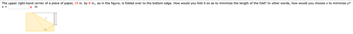 The upper right-hand corner of a piece of paper, 15 in. by 8 in., as in the figure, is folded over to the bottom edge. How would you fold it so as to minimize the length of the fold? In other words, how would you choose x to minimize y?
X =
in
