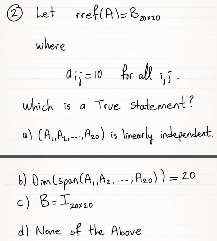 (2,
O Let rref(A)=Bz0
20 X20
where
dij = 10 fr all
for all
which is a True statement?
a) (A,A,--A2) is linearly independent.
b) Dim Cspan CA,Az,...,A20) ) = 20
c) B=I,
---
20X20
d) None of the Above
