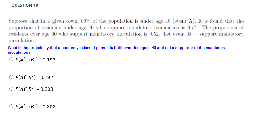 QUESTION 18
Suppose that in a given town, 60% of the population is under age 40 (event A). It is found that the
proportion of residents under age 40 who support mandatory inoculation is 0.72. The proportion of
residents over age 40 who support mandatory inoculation is 0.52. Let event B = support mandatory
inoculation.
What is the probability that a randomly selected person is both over the age of 40 and not a supporter of the mandatory
inoculation?
O P(A' NB')=0.192
O P(ANB')=0.192
O P(ANB')=0.808
O P(A' NB')=0.808
