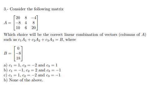 3.- Consider the following matrix
20 8 -4
A =
-8 4
8
10
6
20
Which choice will be the correct linear combination of vectors (columns of A)
such as ci A1 + C2A2 + C3A3 = B, where
B =
-8
18
a) ci = 1, c2 = -2 and c3 = 1
b) c1 = -1, c2 = 2 and c3 = -1
c) ci = 1, c2 = -2 and c3 = -1
b) None of the above.
