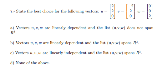 国-日-
7.- State the best choice for the following vectors: u =
v =
w =
2
a) Vectors u, v, w are linearly dependent and the list (u,v,w) does not span
R.
b) Vectors u, v, w are linearly dependent and the list (u,v,w) spans R.
c) Vectors u, v, w are linearly independent and the list (u,v,w) spans R.
d) None of the above.
