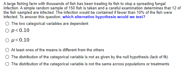 A large fishing farm with thousands of fish has been treating its fish to stop a spreading fungal
infection. A simple random sample of 150 fish is taken and a careful examination determines that 12 of
the fish sampled are infected. The infection would be contained if fewer than 10% of the fish were
infected. To answer this question, which alternative hypothesis would we test?
O The two categorical variables are dependent
Op<0.10
Ο μ< 0.10
At least ones of the means is different from the others
The distribution of the categorical variable is not as given by the null hypothesis (lack of fit)
The distribution of the categorical variable is not the same across populations or treatments
