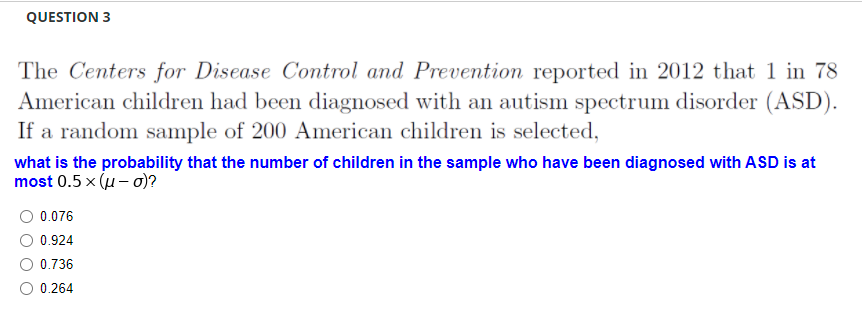 QUESTION 3
The Centers for Disease Control and Prevention reported in 2012 that 1 in 78
American children had been diagnosed with an autism spectrum disorder (ASD).
If a random sample of 200 American children is selected,
what is the probability that the number of children in the sample who have been diagnosed with ASD is at
most 0.5 x (u- o)?
O 0.076
0.924
0.736
0.264
