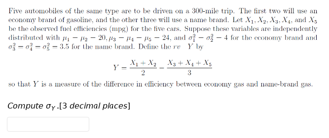 Five automobiles of the same type are to be driven on a 300-mile trip. The first two will use an
economy brand of gasoline, and the other three will use a name brand. Let X1, X2, X3, X4, and X;
be the observed fuel efficiencies (mpg) for the five cars. Suppose these variables are independently
distributed with 1 – 112 - 20, l3 - 4 - Hs – 24, and of – o3 – 4 for the economy brand and
o = o% = o = 3.5 for the name brand. Define the rv Y by
X1+ X2
X3 + X4+ X,
Y =
2
3
so that Y is a measure of the difference in efficiency between economy gas and name-brand gas.
Compute oy [3 decimal places]
