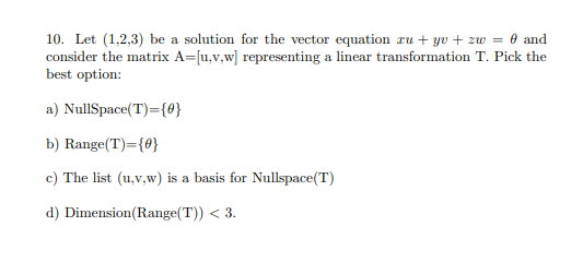 10. Let (1,2,3) be a solution for the vector equation ru + yv + zw = 0 and
consider the matrix A=[u,v,w] representing a linear transformation T. Pick the
best option:
a) NullSpace(T)={0}
b) Range(T)={0}
c) The list (u,v,w) is a basis for Nullspace(T)
d) Dimension(Range(T)) < 3.
