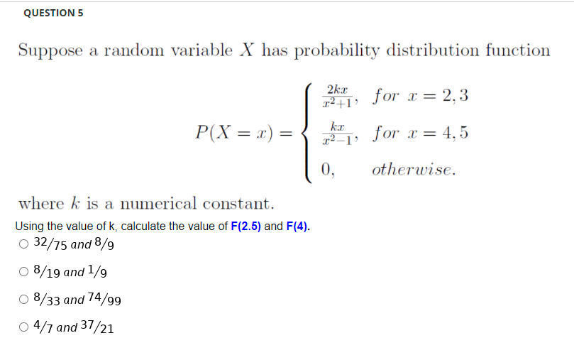 QUESTION 5
Suppose a random variable X has probability distribution function
2kr
r²+1> for_ = 2.3
kr
P(X = x) =
for x = 4,5
0,
otherwise.
where k is a numerical constant.
Using the value of k, calculate the value of F(2.5) and F(4).
O 32/75 and 8/9
O 8/19 and 1/9
O 8/33 and 74/99
O 4/7 and 37/21
