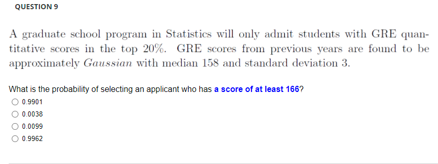 QUESTION 9
A graduate school program in Statistics will only admit students with GRE quan-
titative scores in the top 20%. GRE scores from previous years are found to be
approximately Gaussian with median 158 and standard deviation 3.
What is the probability of selecting an applicant who has a score of at least 166?
O 0.9901
0.0038
0.0099
0.9962
