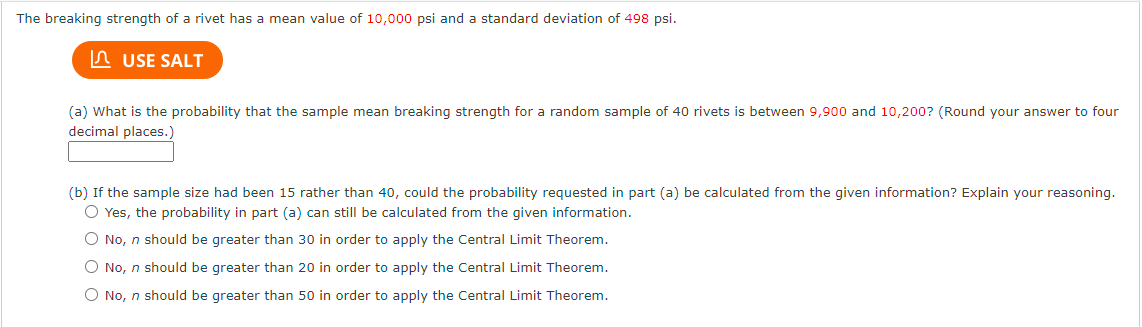 The breaking strength of a rivet has a mean value of 10,000 psi and a standard deviation of 498 psi.
n USE SALT
(a) What is the probability that the sample mean breaking strength for a random sample of 40 rivets is between 9,900 and 10,200? (Round your answer to four
decimal places.)
(b) If the sample size had been 15 rather than 40, could the probability requested in part (a) be calculated from the given information? Explain your reasoning.
O Yes, the probability in part (a) can still be calculated from the given information.
O No, n should be greater than 30 in order to apply the Central Limit Theorem.
O No, n should be greater than 20 in order to apply the Central Limit Theorem.
O No, n should be greater than 50 in order to apply the Central Limit Theorem.
