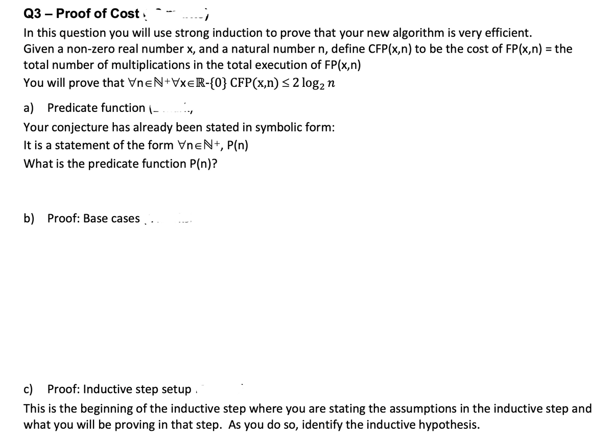 Q3 – Proof of Cost,
In this question you will use strong induction to prove that your new algorithm is very efficient.
Given a non-zero real number x, and a natural number n, define CFP(x,n) to be the cost of FP(x,n) = the
total number of multiplications in the total execution of FP(x,n)
You will prove that VneN+VXER-{0} CFP(x,n)<2 log2 n
a) Predicate function (-
Your conjecture has already been stated in symbolic form:
It is a statement of the form VneN+, P(n)
What is the predicate function P(n)?
b) Proof: Base cases.
c) Proof: Inductive step setup .
This is the beginning of the inductive step where you are stating the assumptions in the inductive step and
what you will be proving in that step. As you do so, identify the inductive hypothesis.
