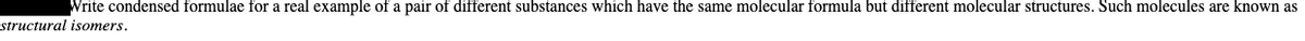 Write condensed formulae for a real example of a pair of different substances which have the same molecular formula but different molecular structures. Such molecules are known as
structural isomers.
