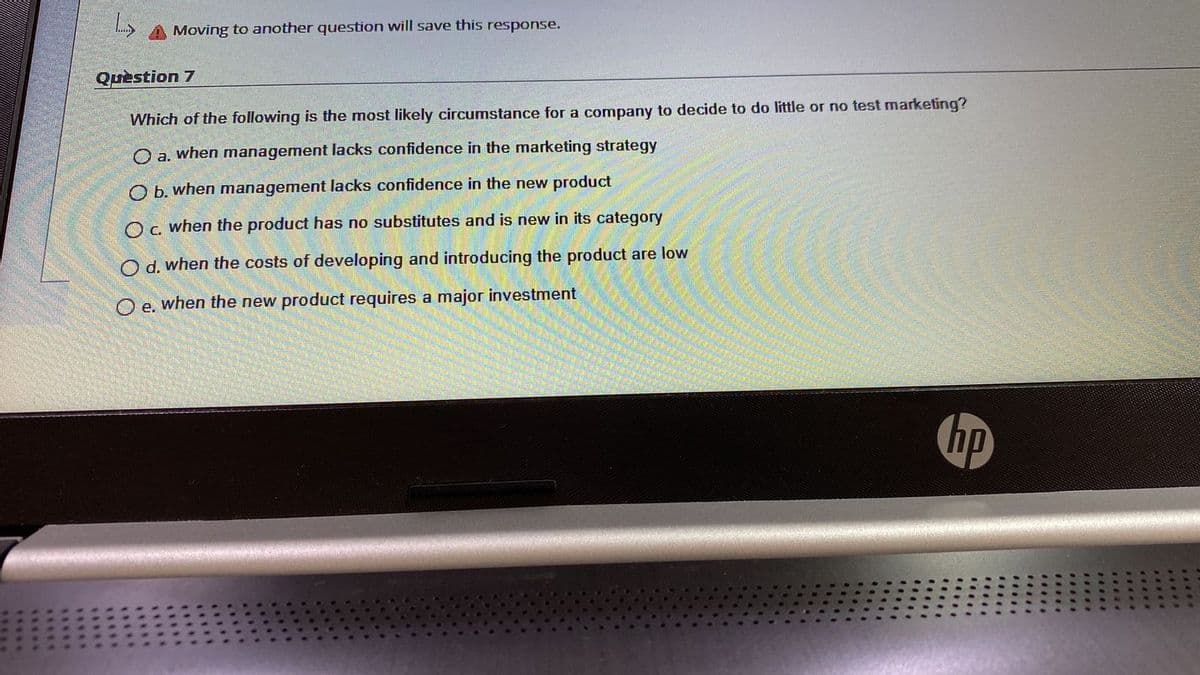 A Moving to another question will save this response.
Quèstion 7
Which of the following is the most likely circumstance for a company to decide to do little or no test marketing?
O a. when management lacks confidence in the marketing strategy
O b. when management lacks confidence in the new product
Oc when the product has no substitutes and is new in its category
O d. when the costs of developing and introducing the product are low
O e. when the new product requires a major investment
hp
.....
.....
....
