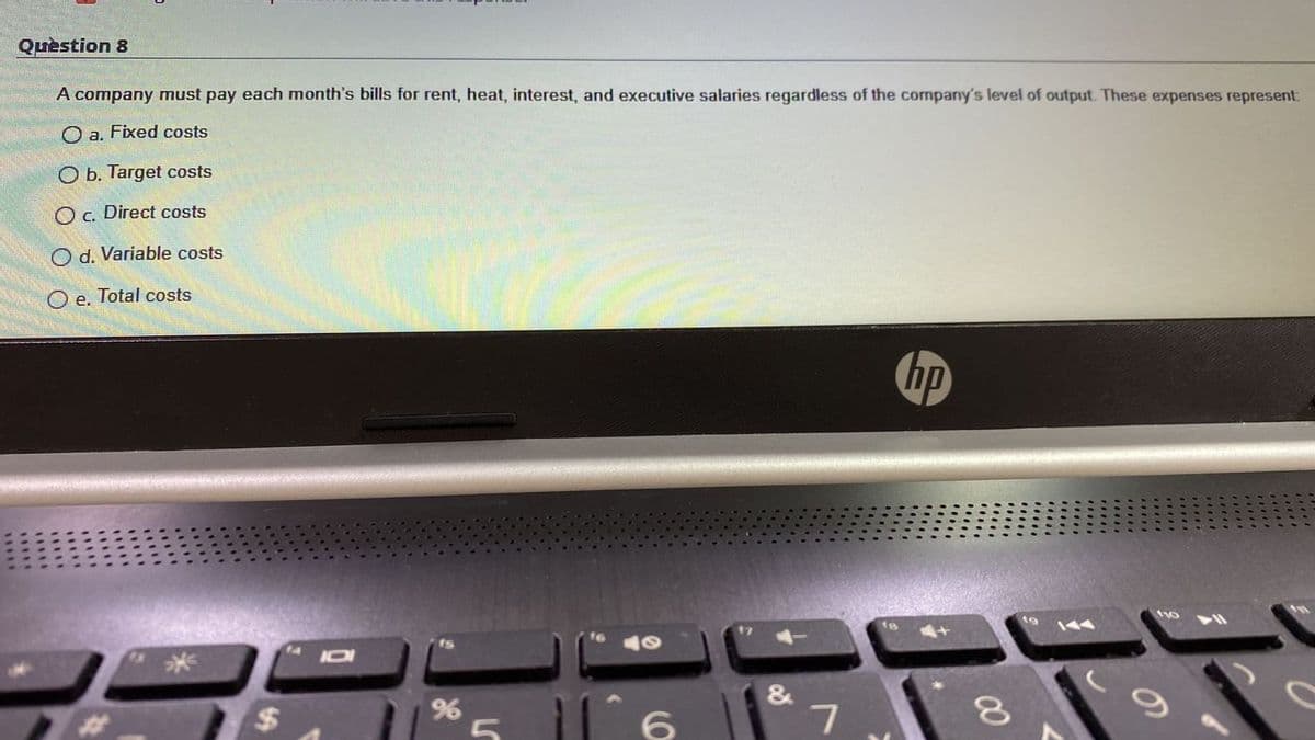 Quèstion 8
A company must pay each month's bills for rent, heat, interest, and executive salaries regardless of the company's level of output. These expenses represent:
O a. Fixed costs
O b. Target costs
Oc. Direct costs
O d. Variable costs
O e. Total costs
hp
IDI
米
&
00
