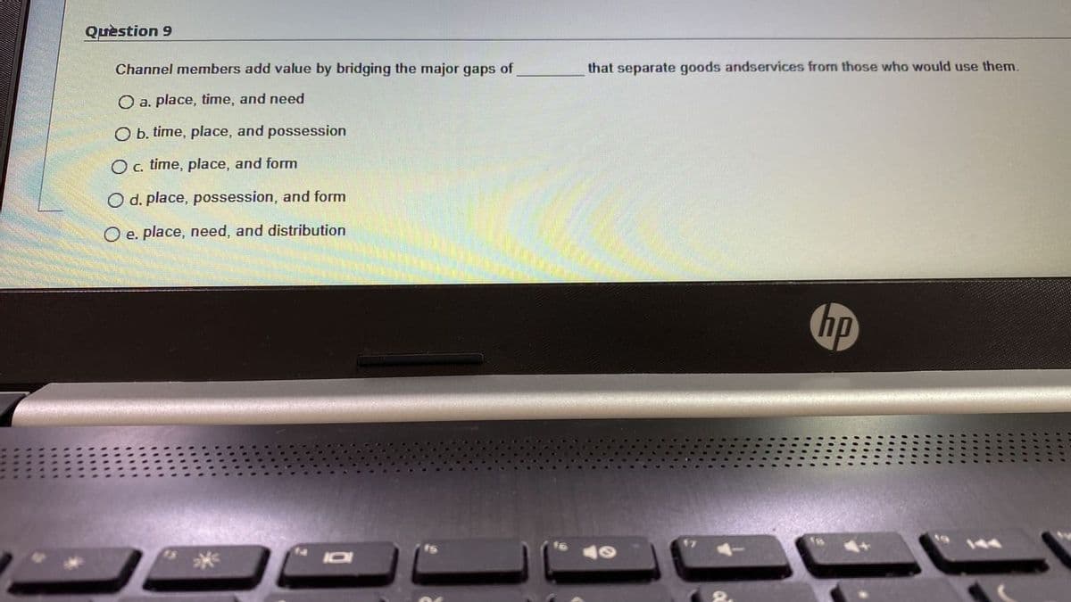 Quèstion 9
Channel members add value by bridging the major gaps of
that separate goods andservices from those who would use them.
a. place, time, and need
O b. time, place, and possession
O c. time, place, and form
O d. place, possession, and form
O e. place, need, and distribution
