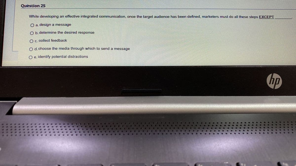 Question 25
While developing an effective integrated communication, once the target audience has been defined, marketers must do all these steps EXCEPT
O a. design a message
O b determine the desired response
Oc. collect feedback
Od.choose the media through which to send a message
O e. identify potential distractions
hp
