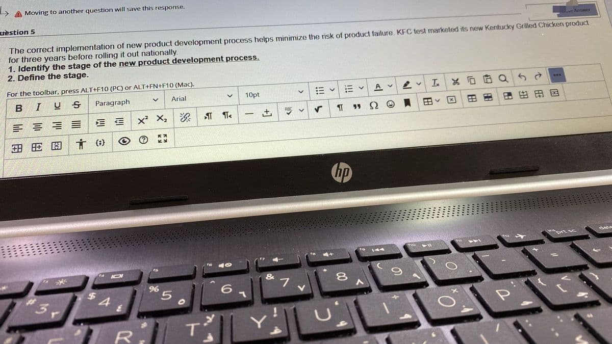A Moving to another question will save this response.
uèstion 5
Le Arower
The correct implementation of new product development process helps minimize the risk of product failure. KFC test marketed its new Kentucky Grilled Chicken product
for three years before rolling it out nationally.
1. Identify the stage of the new product development process.
2. Define the stage.
For the toolbar, press ALT+F10 (PC) or ALT+FN+F10 (Mac).
...
I
Paragraph
Arial
10pt
A v
田田
田田
国
ABC
三三
x² X,
(;}
to
IOI
&
3r
%24
5.
R
T'
压
四
因
>
>
+]

