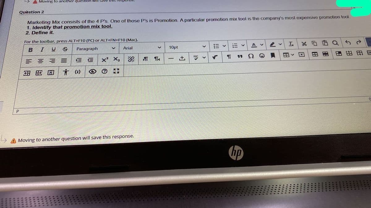 I A Moving to another question will save
Quèstion 2
Marketing Mix consists of the 4 P's. One of those P's is Promotion. A particular promotion mix tool is the company's most expensive promotion tool
1. Identify that promotion mix tool.
2. Define it.
For the toolbar, press ALT+F10 (PC) or ALT+FN+F10 (Mac).
B
Paragraph
Arial
10pt
A v
x² X,
田、
因
田由田区
ABC
15
-
田 旺困
Moving to another question will save this response.
hp
C出
4**.
四田
田
! ト
+1
*..
****
****
****
1**.

