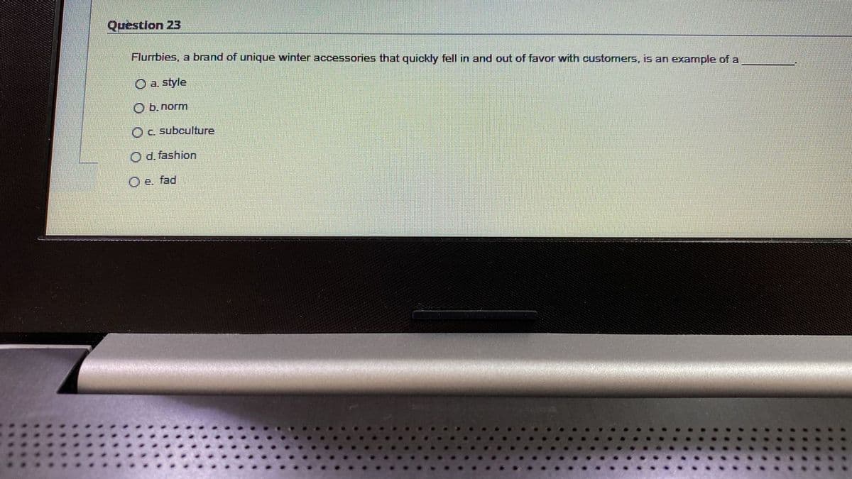 Question 23
Flurrbies, a brand of unique winter accessories that quickly fell in and out of favor with customers, is an example of a
O a. style
O b. norm
OC. subculture
O d. fashion
O e. fad
