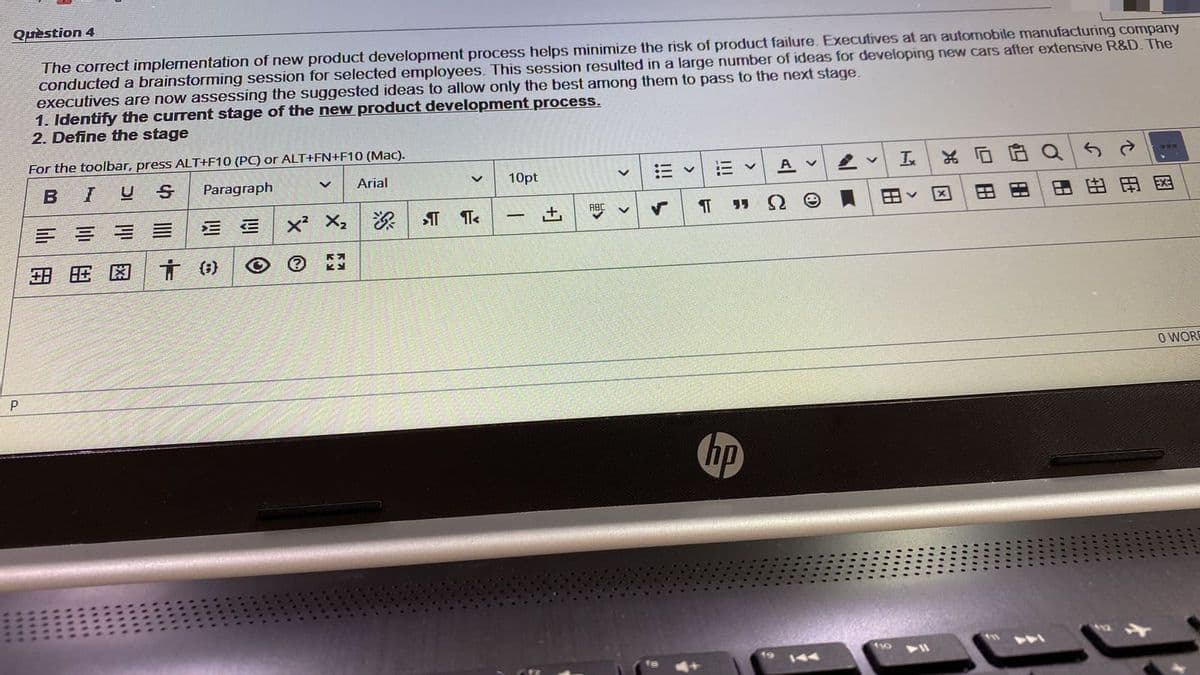 Quèstion 4
The correct implernentation of new product development process helps minimize the risk of product failure. Executives at an automobile manufacturing company
conducted a brainstorming session for selected employees. This session resulted in a large number of ideas for developing new cars after extensive R&D. The
executives are now assessing the suggested ideas to allow only the best among them to pass to the next stage.
1. Identify the current stage of the new product development process.
2. Define the stage
For the toolbar, press ALT+F10 (PC) or ALT+FN+F10 (Mac).
A v
Ix
EN
I
U S
Paragraph
Arial
10pt
区
田
ABC
x² X, &
土
国由田巴
田 旺困
O WORE
P
hp
19
144
心|
四田
>
! ら
****
****
***
