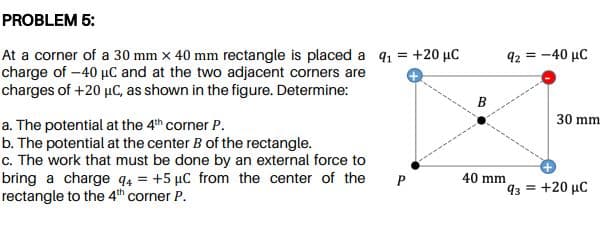 PROBLEM 5:
At a corner of a 30 mm x 40 mm rectangle is placed a q1 = +20 µC
charge of -40 µC and at the two adjacent corners are
charges of +20 µC, as shown in the figure. Determine:
92 = -40 µC
B
30 mm
a. The potential at the 4th corner P.
b. The potential at the center B of the rectangle.
c. The work that must be done by an external force to
bring a charge q4 = +5 µC from the center of the
rectangle to the 4th corner P.
P
40 mm
93 = +20 µC
