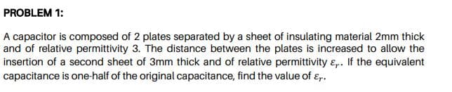 PROBLEM 1:
A capacitor is composed of 2 plates separated by a sheet of insulating material 2mm thick
and of relative permittivity 3. The distance between the plates is increased to allow the
insertion of a second sheet of 3mm thick and of relative permittivity ɛ,. If the equivalent
capacitance is one-half of the original capacitance, find the value of ɛ,.
