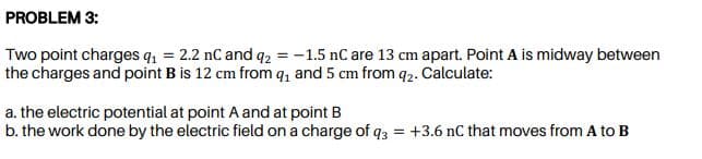 Two point charges q, = 2.2 nC and q2 = -1.5 nC are 13 cm apart. Point A is midway between
the charges and point B is 12 cm from q, and 5 cm from q2. Calculate:
a. the electric potential at point A and at point B
b. the work done by the electric field on a charge of q3 = +3.6 nC that moves from A to B
%3D
