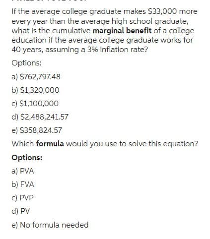 If the average college graduate makes $33,000 more
every year than the average high school graduate,
what is the cumulative marginal benefit of a college
education if the average college graduate works for
40 years, assuming a 3% inflation rate?
Options:
a) $762,797.48
b) $1,320,000
c) $1,100,000
d) $2,488,241.57
e) $358,824.57
Which formula would you use to solve this equation?
Options:
a) PVA
b) FVA
c) PVP
d) PV
e) No formula needed