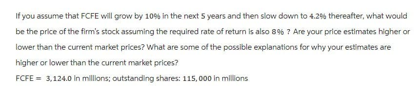 If you assume that FCFE will grow by 10% in the next 5 years and then slow down to 4.2% thereafter, what would
be the price of the firm's stock assuming the required rate of return is also 8% ? Are your price estimates higher or
lower than the current market prices? What are some of the possible explanations for why your estimates are
higher or lower than the current market prices?
FCFE = 3,124.0 in millions; outstanding shares: 115,000 in millions