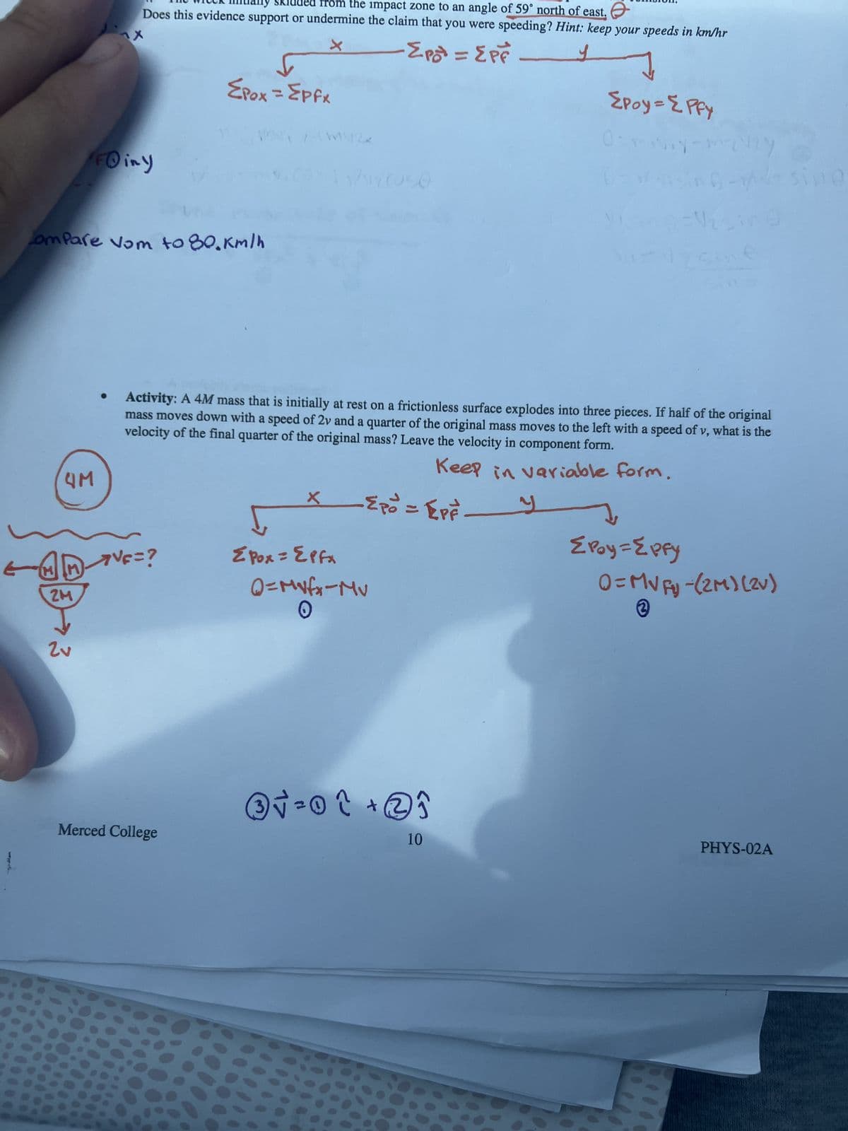 Witek many skidded from the impact zone to an angle of 59° north of east.
Does this evidence support or undermine the claim that you were speeding? Hint: keep your speeds in km/hr
"FO iny
X
↓
Epox = Epfx
Compare Vom to 80.km/h
4M
-Σpot = EPF
{Poy = {Pfy
19-sing
Activity: A 4M mass that is initially at rest on a frictionless surface explodes into three pieces. If half of the original
mass moves down with a speed of 2v and a quarter of the original mass moves to the left with a speed of v, what is the
velocity of the final quarter of the original mass? Leave the velocity in component form.
Keep in variable form.
-Epo = EPF
y
7√F=?
ZM
ΣPox = Epfx
Q=Mvfx-Mv
ΣPoy={pfy
0=MVFy-(2M) (2v)
3
3
Merced College
③√ = 0 ↑ + 2 î
10
PHYS-02A