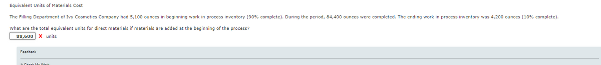Equivalent Units of Materials Cost
The Filling Department of Ivy Cosmetics Company had 5,100 ounces in beginning work in process inventory (90% complete). During the period, 84,400 ounces were completed. The ending work in process inventory was 4,200 ounces (10% complete).
What are the total equivalent units for direct materials if materials are added at the beginning of the process?
88,600 X units
Feedback
Check My Work