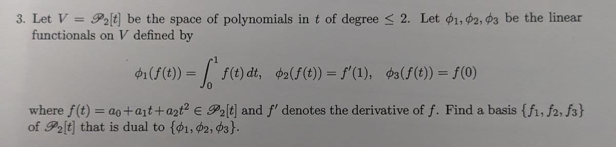 3. Let V = P₂[t] be the space of polynomials in t of degree ≤ 2. Let 01, 02, 03 be the linear
functionals on V defined by
1
$1(f(t)) = f* f(t)dt, $2(f(t)) = f'(1), øs(ƒ(t)) = ƒ(0)
0
where f(t) = ao+a₁t+a₂t² € P₂[t] and f' denotes the derivative of f. Find a basis {f1, f2, f3}
of P2[t] that is dual to {1, 02, 03}.