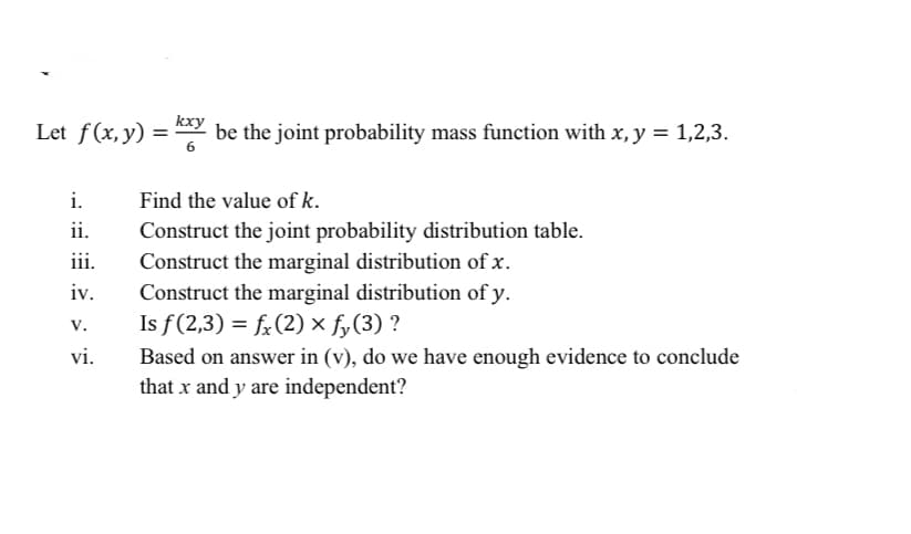 kxy
Let f(x, y) = " be the joint probability mass function with x, y = 1,2,3.
i.
Find the value of k.
ii.
Construct the joint probability distribution table.
iii.
Construct the marginal distribution of x.
iv.
Construct the marginal distribution of y.
Is f(2,3) = f;(2) × fy(3) ?
v.
vi.
Based on answer in (v), do we have enough evidence to conclude
that x and y are independent?
