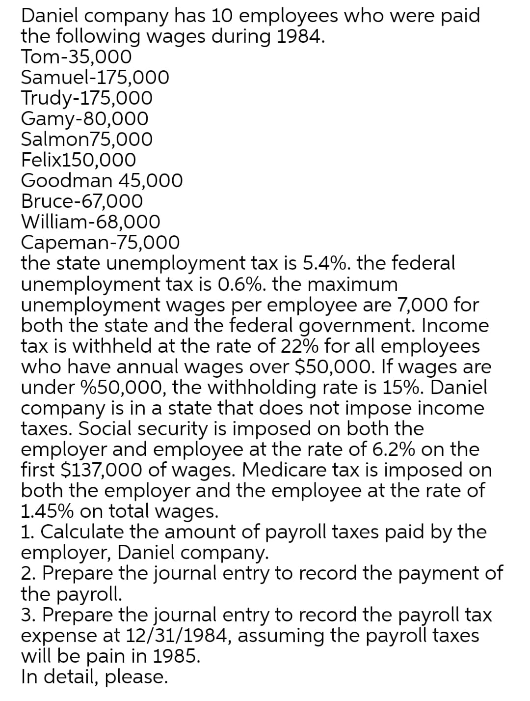 Daniel company has 10 employees who were paid
the following wages during 1984.
Tom-35,000
Samuel-175,000
Trudy-175,000
Gamy-80,000
Salmon75,00O
Felix150,000
Goodman 45,000
Bruce-67,000
William-68,000
Capeman-75,000
the state unemployment tax is 5.4%. the federal
unemployment tax is 0.6%. the maximum
unemployment wages per employee are 7,000 for
both the state and the federal government. Income
tax is withheld at the rate of 22% for all employees
who have annual wages over $50,000. If wages are
under %50,000, the withholding rate is 15%. Daniel
company is in a state that does not impose income
taxes. Social security is imposed on both the
employer and employee at the rate of 6.2% on the
first $137,000 of wages. Medicare tax is imposed on
both the employer and the employee at the rate of
1.45% on total wages.
1. Calculate the amount of payroll taxes paid by the
employer, Daniel company.
2. Prepare the journal entry to record the payment of
the payroll.
3. Prepare the journal entry to record the payroll tax
expense at 12/31/1984, assuming the payroll taxes
will be pain in 1985.
In detail, please.
