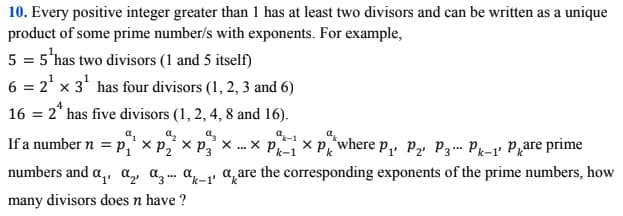 10. Every positive integer greater than 1 has at least two divisors and can be written as a unique
product of some prime number/s with exponents. For example,
5 = 5'has two divisors (1 and 5 itself)
6 = 2' x 3' has four divisors (1, 2, 3 and 6)
16 = 2* has five divisors (1, 2, 4, 8 and 16).
a.
If a number n = p,' × p,´ × p,' ×. x P x Prwhere p,, P» P3… Pk-1' Pqare prime
numbers and a,, a,, a, . a a are the corresponding exponents of the prime numbers, how
many divisors does n have ?
