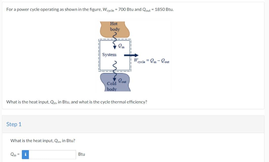 For a power cycle operating as shown in the figure, Wcycle = 700 Btu and Qout = 1850 Btu.
Step 1
What is the heat input, Qin, in Btu?
Qin = i
Hot
body
Btu
System
for
Cold
body
What is the heat input, Qin, in Btu, and what is the cycle thermal efficiency?
in
Lout
cycle-in-Cout