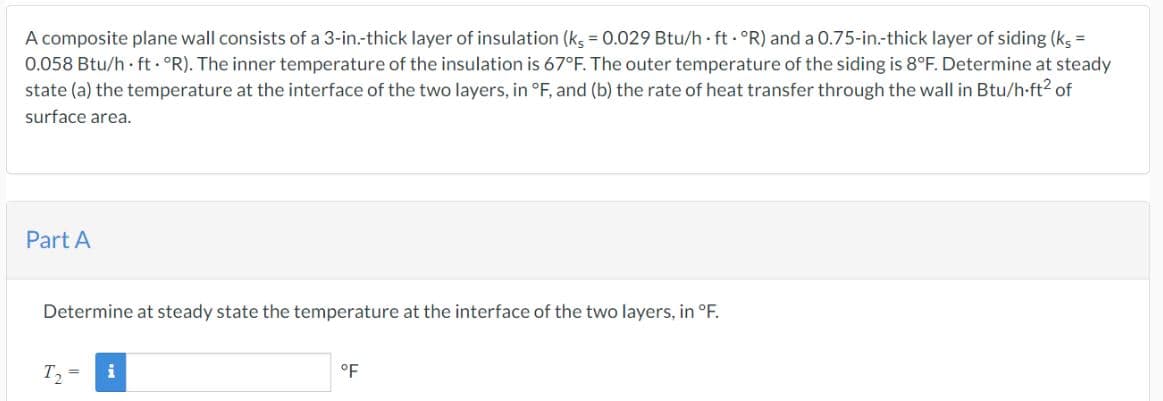 A composite plane wall consists of a 3-in.-thick layer of insulation (ks = 0.029 Btu/h ft. °R) and a 0.75-in.-thick layer of siding (ks =
0.058 Btu/h ft. °R). The inner temperature of the insulation is 67°F. The outer temperature of the siding is 8°F. Determine at steady
state (a) the temperature at the interface of the two layers, in °F, and (b) the rate of heat transfer through the wall in Btu/h-ft² of
surface area.
Part A
Determine at steady state the temperature at the interface of the two layers, in °F.
T₂
i
°F