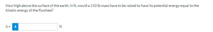 How high above the surface of the earth, in ft, would a 110 lb mass have to be raised to have its potential energy equal to the
kinetic energy of the flywheel?
h - i
ft