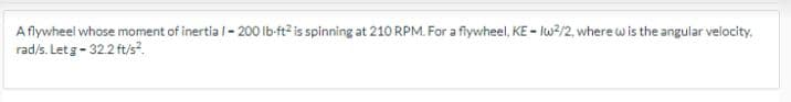 A flywheel whose moment of inertia/-200 lb-ft2 is spinning at 210 RPM. For a flywheel, KE-Iw²/2, where w is the angular velocity.
rad/s. Let g-32.2 ft/s².