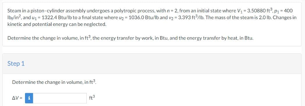 Steam in a piston-cylinder assembly undergoes a polytropic process, with n = 2, from an initial state where V₁ = 3.50880 ft³, p₁ = 400
Ibr/in2, and u₁ = 1322.4 Btu/lb to a final state where u₂ = 1036.0 Btu/lb and v₂ = 3.393 ft³/lb. The mass of the steam is 2.0 lb. Changes in
kinetic and potential energy can be neglected.
Determine the change in volume, in ft3, the energy transfer by work, in Btu, and the energy transfer by heat, in Btu.
Step 1
Determine the change in volume, in ft³.
ΔV= i
ft3