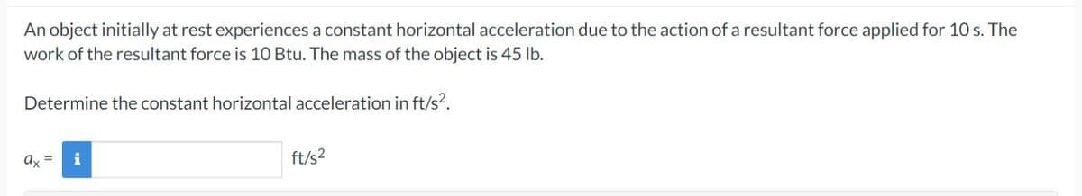 An object initially at rest experiences a constant horizontal acceleration due to the action of a resultant force applied for 10 s. The
work of the resultant force is 10 Btu. The mass of the object is 45 lb.
Determine the constant horizontal acceleration in ft/s².
ax
i
ft/s²