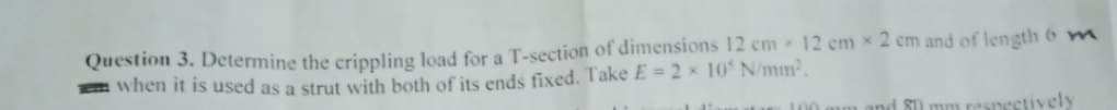 Question 3. Determine the crippling Joad for a T-section of dimensions 12 em 12 em x 2 cm and of length 6 m
E when it is used as a strut with both of its ends fixed. Take E = 2 x 10 N/mm2.
100
nd S0 mm resnectively
