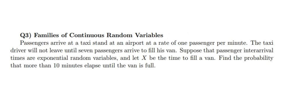 Q3) Families of Continuous Random Variables
Passengers arrive at a taxi stand at an airport at a rate of one passenger per minute. The taxi
driver will not leave until seven passengers arrive to fill his van. Suppose that passenger interarrival
times are exponential random variables, and let X be the time to fill a van. Find the probability
that more than 10 minutes elapse until the van is full.
