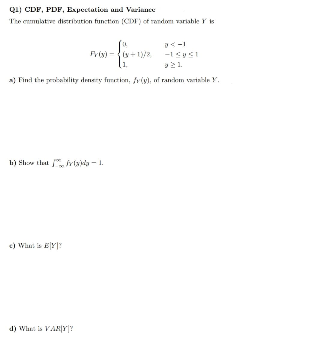 Q1) CDF, PDF, Expectation and Variance
The cumulative distribution function (CDF) of random variable Y is
y < -1
Fy (y) = { (y + 1)/2,
-1 <y<1
y > 1.
a) Find the probability density function, fy(y), of random variable Y.
b) Show that f fy (y)dy = 1.
c) What is E[Y]?
d) What is VAR[Y]?
