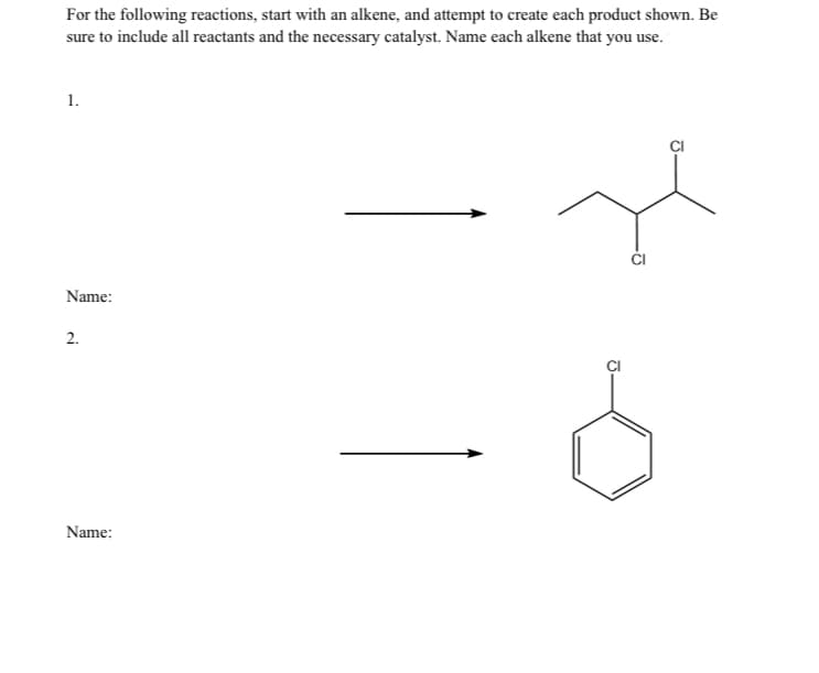 For the following reactions, start with an alkene, and attempt to create each product shown. Be
sure to include all reactants and the necessary catalyst. Name each alkene that you use.
1.
Name:
2.
Name: