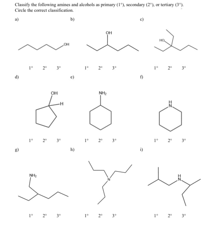 Classify the following amines and alcohols as primary (1°), secondary (2°), or tertiary (3°).
Circle the correct classification.
a)
d)
1° 2° 3°
1° 2° 3°
.OH
NH₂
b)
OH
88
1° 2° 3°
OH
h)
1° 2° 3°
NH₂
1° 2° 3°
i)
1° 2° 3°
HO
ہر سڈنڈ
1° 2° 3°
1° 2° 3°
1° 2° 3°