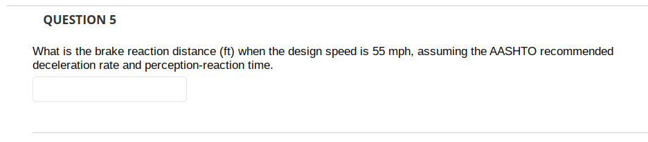 QUESTION 5
What is the brake reaction distance (ft) when the design speed is 55 mph, assuming the AASHTO recommended
deceleration rate and perception-reaction time.