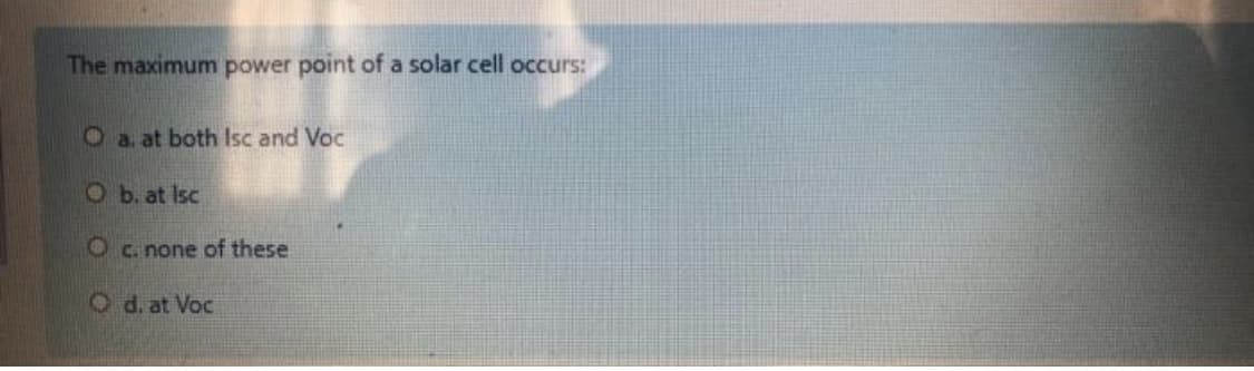 The maximum power point of a solar cell occurs:
O a. at both Isc and Voc
Ob. at Isc
O c. none of these
Od. at Voc
