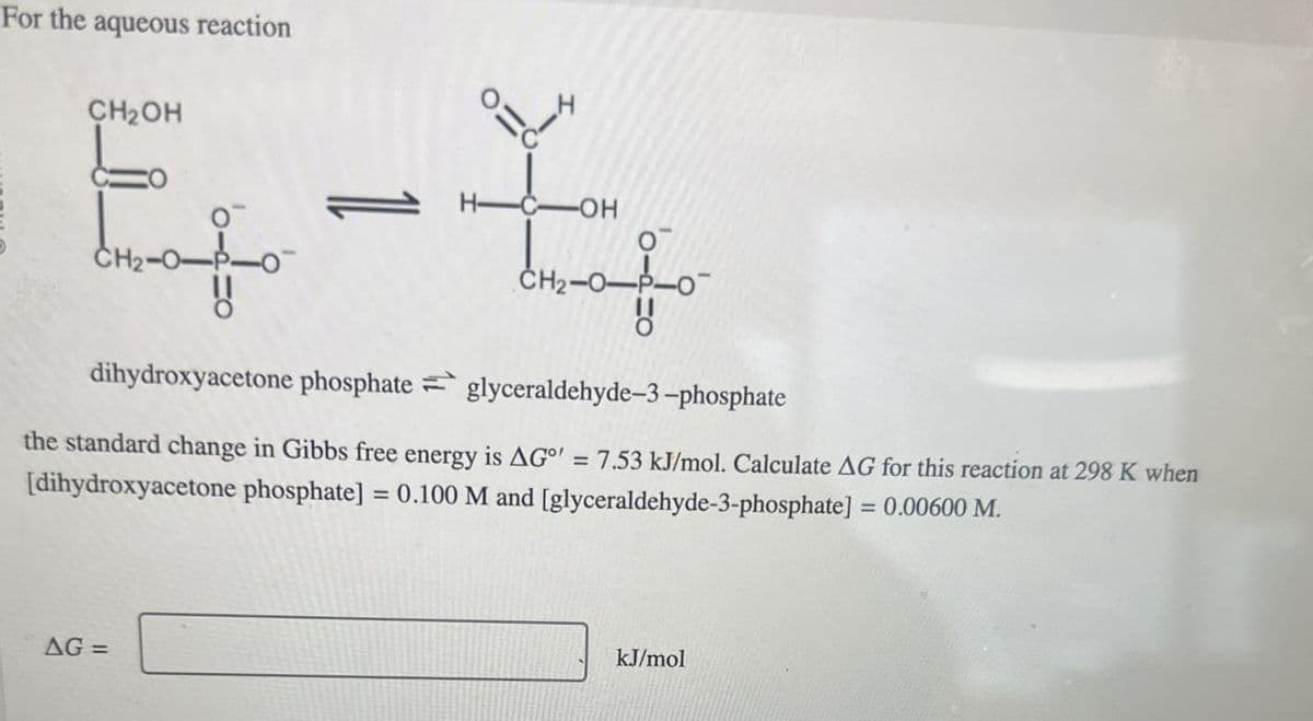 For the aqueous reaction
CH2OH
キャーキャ
H-C-OH
CH2-
dihydroxyacetone phosphate glyceraldehyde-3-phosphate
the standard change in Gibbs free energy is AG°' = 7.53 kJ/mol. Calculate AG for this reaction at 298 K when
[dihydroxyacetone phosphate] = 0.100 M and [glyceraldehyde-3-phosphate] = 0.00600 M.
AG=
kJ/mol